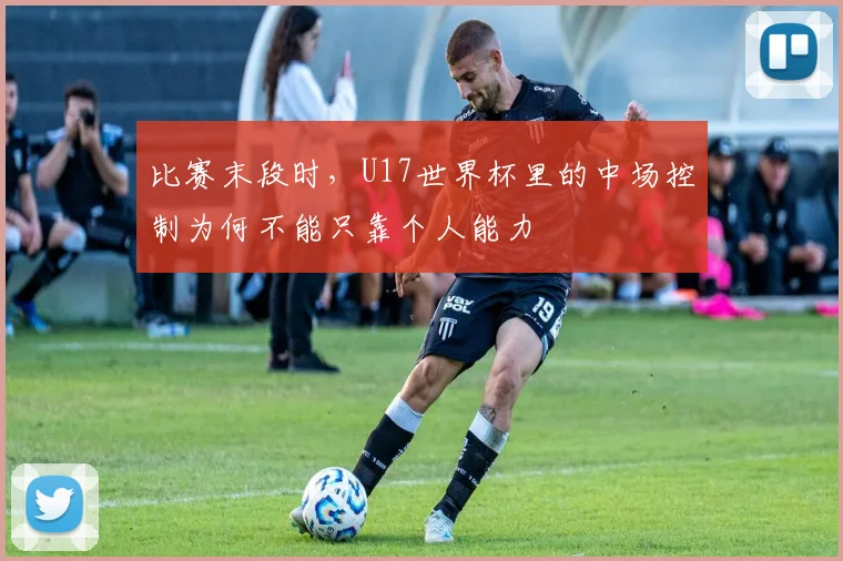 比赛末段时，U17世界杯里的中场控制为何不能只靠个人能力