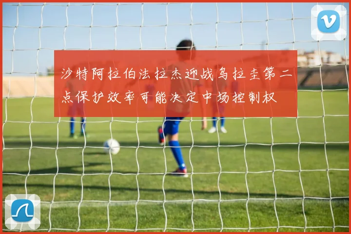 沙特阿拉伯法拉杰迎战乌拉圭第二点保护效率可能决定中场控制权