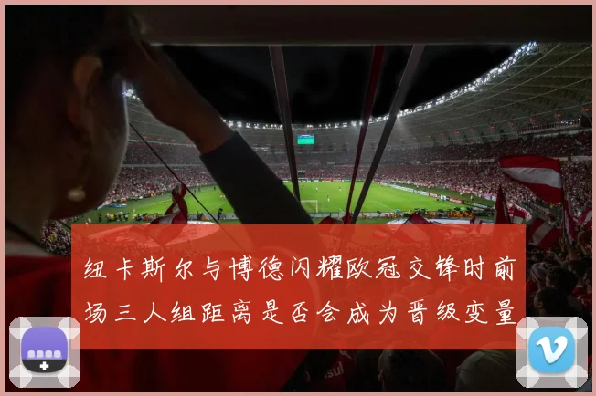纽卡斯尔与博德闪耀欧冠交锋时前场三人组距离是否会成为晋级变量