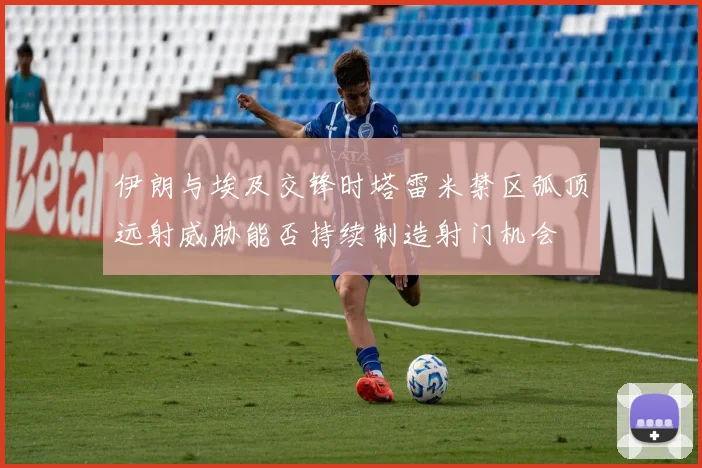 伊朗与埃及交锋时塔雷米禁区弧顶远射威胁能否持续制造射门机会