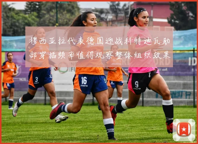 穆西亚拉代表德国迎战科特迪瓦肋部穿插频率值得观察整体组织效果