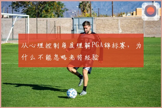 从心理控制角度理解PGA锦标赛,为什么不能忽略老将经验