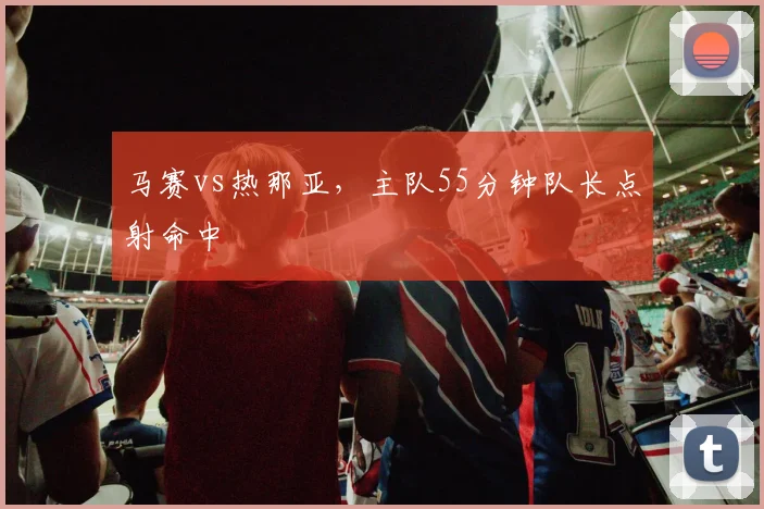 马赛vs热那亚，主队55分钟队长点射命中