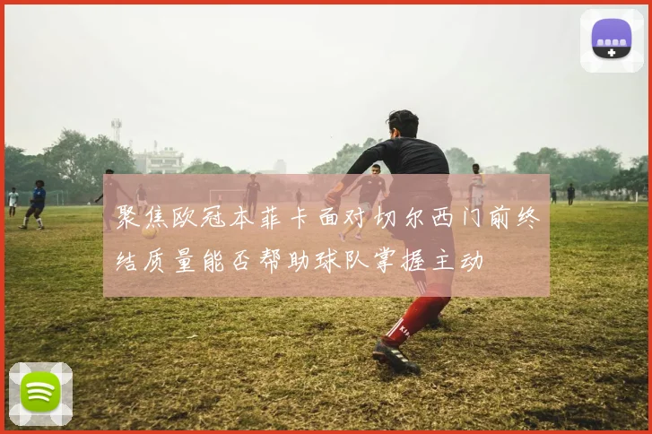 聚焦欧冠本菲卡面对切尔西门前终结质量能否帮助球队掌握主动