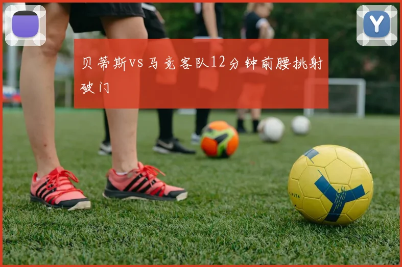 贝蒂斯vs马竞客队12分钟前腰挑射破门
