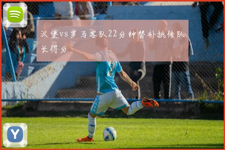 汉堡vs罗马客队22分钟替补挑传队长得分