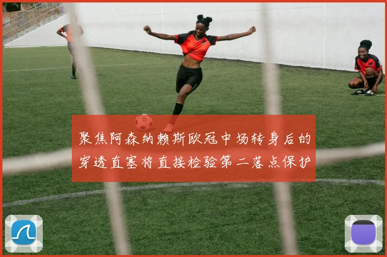 聚焦阿森纳赖斯欧冠中场转身后的穿透直塞将直接检验第二落点保护