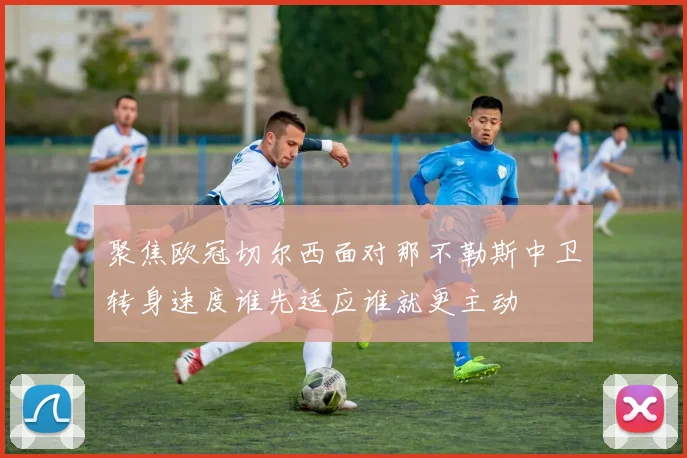 聚焦欧冠切尔西面对那不勒斯中卫转身速度谁先适应谁就更主动