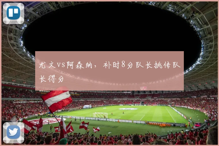 尤文vs阿森纳,补时8分队长挑传队长得分