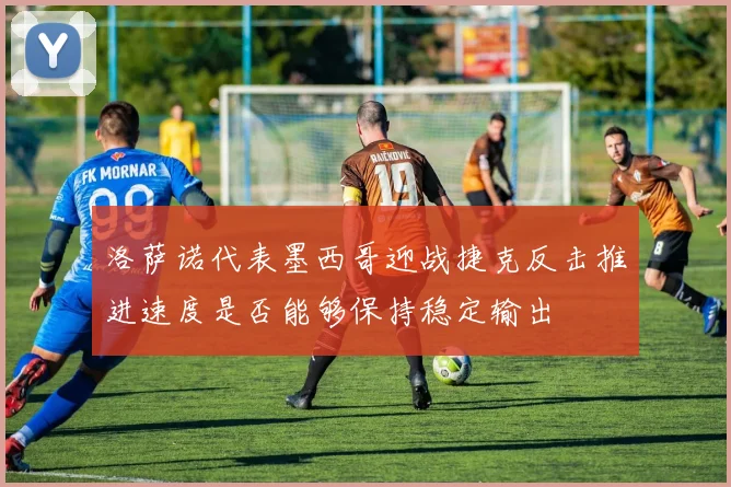 洛萨诺代表墨西哥迎战捷克反击推进速度是否能够保持稳定输出
