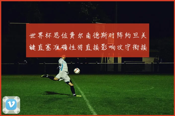 世界杯恩佐费尔南德斯对阵约旦关键直塞准确性将直接影响攻守衔接