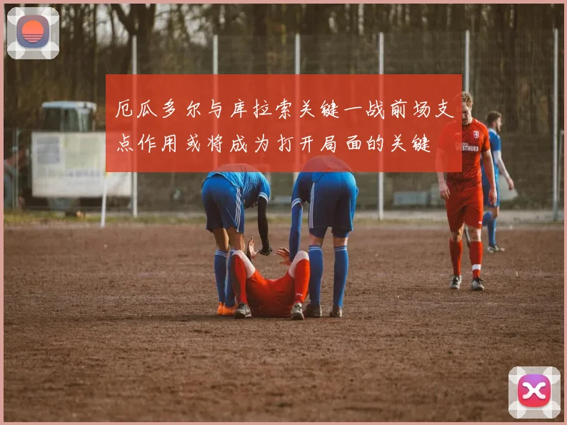 厄瓜多尔与库拉索关键一战前场支点作用或将成为打开局面的关键